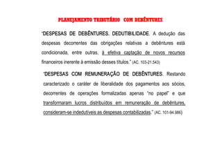 PLANEJAMENTO TRIBUTÁRIO COM DEBÊNTURES 

“DESPESAS  DE  DEBÊNTURES.  DEDUTIBILIDADE.  A  dedução  das 
despesas  decorrentes  das  obrigações  relativas  a  debêntures  está 
condicionada,  entre  outras,  à  efetiva  captação  de  novos  recursos 
financeiros inerente à emissão desses títulos.” (AC. 103­21.543) 

“DESPESAS  COM  REMUNERAÇÃO  DE  DEBÊNTURES.  Restando 
caracterizado  o  caráter  de  liberalidade  dos  pagamentos  aos  sócios, 
decorrentes  de  operações  formalizadas  apenas  “no  papel”  e  que 
transformaram  lucros  distribuídos  em  remuneração  de  debêntures, 
consideram­se indedutíveis as despesas contabilizadas.” (AC. 101­94.986)
 