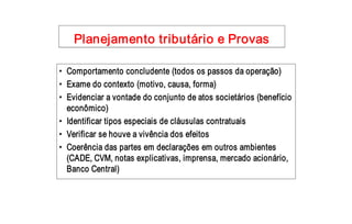 Planejamento tributário e Provas 

•  Comportamento concludente (todos os passos da operação) 
•  Exame do contexto (motivo, causa, forma) 
•  Evidenciar a vontade do conjunto de atos societários (benefício 
   econômico) 
•  Identificar tipos especiais de cláusulas contratuais 
•  Verificar se houve a vivência dos efeitos 
•  Coerência das partes em declarações em outros ambientes 
   (CADE, CVM, notas explicativas, imprensa, mercado acionário, 
   Banco Central)
 