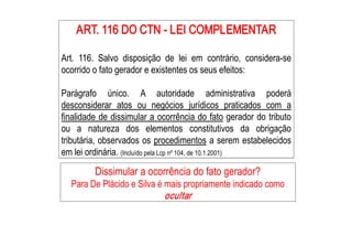 ART. 116 DO CTN ­ LEI COMPLEMENTAR 
    ART. 116 DO CTN ­ LEI COMPLEMENTAR 

Art.  116.  Salvo  disposição  de  lei  em  contrário,  considera­se 
ocorrido o fato gerador e existentes os seus efeitos: 

Parágrafo  único.  A  autoridade  administrativa  poderá 
desconsiderar  atos  ou  negócios  jurídicos  praticados  com  a 
finalidade de dissimular a ocorrência do fato gerador do tributo 
ou  a  natureza  dos  elementos  constitutivos  da  obrigação 
tributária, observados os procedimentos a serem estabelecidos 
em lei ordinária. (Incluído pela Lcp nº 104, de 10.1.2001) 

          Dissimular a ocorrência do fato gerador? 
  Para De Plácido e Silva é mais propriamente indicado como 
                              ocultar
 
