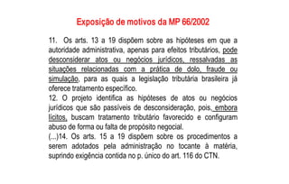 Exposição de motivos da MP 66/2002 
11.  Os  arts.  13  a  19  dispõem  sobre  as  hipóteses  em  que  a 
autoridade  administrativa,  apenas  para  efeitos  tributários,  pode 
desconsiderar  atos  ou  negócios  jurídicos,  ressalvadas  as 
situações  relacionadas  com  a  prática  de  dolo,  fraude  ou 
simulação,  para  as  quais  a  legislação  tributária  brasileira  já 
oferece tratamento específico. 
12.  O  projeto  identifica  as  hipóteses  de  atos  ou  negócios 
jurídicos  que  são  passíveis  de  desconsideração,  pois,  embora 
lícitos,  buscam  tratamento  tributário  favorecido  e  configuram 
abuso de forma ou falta de propósito negocial. 
(...)14.  Os  arts.  15  a  19  dispõem  sobre  os  procedimentos  a 
serem  adotados  pela  administração  no  tocante  à  matéria, 
suprindo exigência contida no p. único do art. 116 do CTN.
 