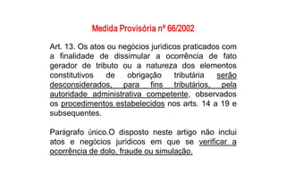 Medida Provisória nº 66/2002 
Art. 13. Os atos ou negócios jurídicos praticados com 
a  finalidade  de  dissimular  a  ocorrência  de  fato 
gerador  de  tributo  ou  a  natureza  dos  elementos 
constitutivos  de  obrigação  tributária  serão 
desconsiderados,  para  fins  tributários,  pela 
autoridade  administrativa  competente,  observados 
os procedimentos estabelecidos nos arts. 14 a 19 e 
subsequentes. 

Parágrafo  único.O  disposto  neste  artigo  não  inclui 
atos  e  negócios  jurídicos  em  que  se  verificar  a 
ocorrência de dolo, fraude ou simulação.
 