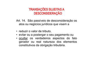 TRANSAÇÕES SUJEITAS A 
            DESCONSIDERAÇÃO 

Art. 14.  São passíveis de desconsideração os 
  atos ou negócios jurídicos que visem a 

•  reduzir o valor de tributo, 
•  evitar ou a postergar o seu pagamento ou 
•  ocultar  os  verdadeiros  aspectos  do  fato 
   gerador  ou  real  natureza  dos  elementos 
   constitutivos da obrigação tributária.
 