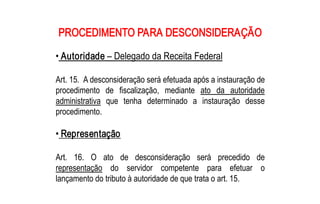 PROCEDIMENTO PARA DESCONSIDERAÇÃO 

• Autoridade – Delegado da Receita Federal 

Art. 15.  A desconsideração será efetuada após a instauração de 
procedimento  de  fiscalização,  mediante  ato  da  autoridade 
administrativa  que  tenha  determinado  a  instauração  desse 
procedimento. 

• Representação 

Art.  16.  O  ato  de  desconsideração  será  precedido  de 
representação  do  servidor  competente  para  efetuar  o 
lançamento do tributo à autoridade de que trata o art. 15.
 