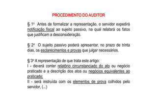 PROCEDIMENTO DO AUDITOR 
    o 
§ 1  Antes de formalizar a representação, o servidor expedirá 
notificação  fiscal  ao  sujeito  passivo,  na  qual  relatará  os  fatos 
que justificam a desconsideração. 

    o 
§  2  O  sujeito  passivo  poderá  apresentar,  no  prazo  de  trinta 
dias, os esclarecimentos e provas que julgar necessários. 

     o 
§ 3  A representação de que trata este artigo: 
I  ­  deverá  conter  relatório  circunstanciado  do  ato  ou  negócio 
praticado  e  a  descrição  dos  atos  ou  negócios  equivalentes  ao 
praticado; 
II  ­  será  instruída  com  os  elementos  de  prova  colhidos  pelo 
servidor, (...)
 