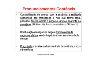 Pronunciamentos Contábeis 
•  Contabilização  de  acordo  com  a  essência  e  realidade 
   econômica  das  transações  e  não  sua  forma  legal, 
   podendo  desconsiderar  o  negócio  jurídico  aparente  ou 
   planejado. (IFRS item 35 e Pronunciamento Básico CPC item 35) 

•  Combinação de negócios exige a transferência de 
   negócios efetiva, sendo inaplicável no caso de controle 
   comum 

•  Preço justo e análise da transferência de controle, riscos 
   e benefícios
                    Marcos Vinicius Neder 
 