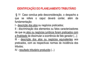 IDENTIFICAÇÃO DO PLANEJAMENTO TRIBUTÁRIO 
      o 
 § 1  Caso conclua pela desconsideração, o despacho a 
que  se  refere  o  caput  deverá  conter,  além  da 
fundamentação: 
I ­ descrição dos atos ou negócios praticados; 
II ­ discriminação dos elementos ou fatos caracterizadores 
de que os atos ou negócios jurídicos foram praticados com 
a finalidade de dissimular a ocorrência de fato gerador (...); 
III  ­  descrição  dos  atos  ou  negócios  equivalentes  aos 
praticados,  com  as  respectivas  normas  de  incidência  dos 
tributos; 
IV ­ resultado tributário produzido (...)
 