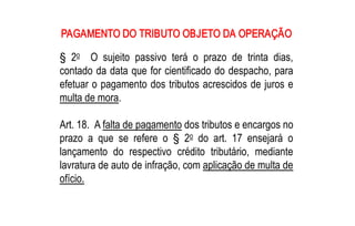 PAGAMENTO DO TRIBUTO OBJETO DA OPERAÇÃO 
    o 
§  2  O  sujeito  passivo  terá  o  prazo  de  trinta  dias, 
contado da data que for cientificado do despacho, para 
efetuar o pagamento dos tributos acrescidos de juros e 
multa de mora. 

Art. 18.  A falta de pagamento dos tributos e encargos no 
                                  o 
prazo  a  que  se  refere  o  §  2  do  art.  17  ensejará  o 
lançamento  do  respectivo  crédito  tributário,  mediante 
lavratura de auto de infração, com aplicação de multa de 
ofício.
 
