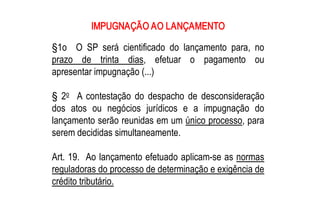 IMPUGNAÇÃO AO LANÇAMENTO 

§1o  O  SP  será  cientificado  do  lançamento  para,  no 
prazo  de  trinta  dias,  efetuar  o  pagamento  ou 
apresentar impugnação (...) 

    o 
§  2  A  contestação  do  despacho  de  desconsideração 
dos  atos  ou  negócios  jurídicos  e  a  impugnação  do 
lançamento serão reunidas em um único processo, para 
serem decididas simultaneamente. 

Art. 19.  Ao lançamento efetuado aplicam­se as normas 
reguladoras do processo de determinação e exigência de 
crédito tributário.
 