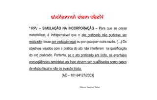  a t s i la m r o f  s ia m  oã s iV

“ IRPJ  –  SIMULAÇÃO  NA  INCORPORAÇÃO  –  Para  que  se  possa 
materializar,  é  indispensável  que  o  ato  praticado  não  pudesse  ser 
realizado, fosse por vedação legal ou por qualquer outra razão. (…) Os 
objetivos visados com a prática do ato não interferem  na qualificação 
do  ato  praticado.  Portanto,  se  o  ato  praticado  era  lícito,  as  eventuais 
conseqüências contrárias ao fisco devem ser qualificadas como casos 
de elisão fiscal e não de evasão ilícita. 
                           (AC – 101­94127/2003)


                                          Marcos Vinicius Neder 
 