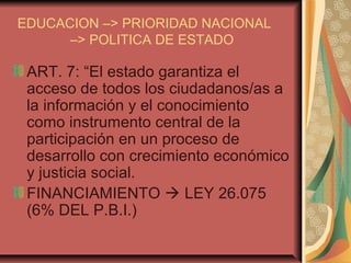 EDUCACION –> PRIORIDAD NACIONAL
–> POLITICA DE ESTADO
ART. 7: “El estado garantiza el
acceso de todos los ciudadanos/as a
la información y el conocimiento
como instrumento central de la
participación en un proceso de
desarrollo con crecimiento económico
y justicia social.
FINANCIAMIENTO  LEY 26.075
(6% DEL P.B.I.)
 