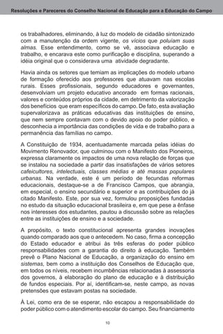 Resoluções e Pareceres do Conselho Nacional de Educação para a Educação do Campo



   os trabalhadores, eliminando, à luz do modelo de cidadão sintonizado
   com a manutenção da ordem vigente, os vícios que poluíam suas
   almas. Esse entendimento, como se vê, associava educação e
   trabalho, e encarava este como purificação e disciplina, superando a
   idéia original que o considerava uma  atividade degradante.  

   Havia ainda os setores que temiam as implicações do modelo urbano
   de formação oferecido aos professores que atuavam nas escolas
   rurais. Esses profissionais, segundo educadores e governantes,
   desenvolviam um projeto educativo ancorado   em formas racionais,
   valores e conteúdos próprios da cidade, em detrimento da valorização  
   dos benefícios que eram específicos do campo. De fato, esta avaliação
   supervalorizava as práticas educativas das instituições de ensino,
   que nem sempre contavam com o devido apoio do poder público, e
   desconhecia a importância das condições de vida e de trabalho para a
   permanência das famílias no campo.

   A Constituição de 1934, acentuadamente marcada pelas idéias do
   Movimento Renovador, que culminou com o Manifesto dos Pioneiros,
   expressa claramente os impactos de uma nova relação de forças que
   se instalou na sociedade a partir das insatisfações de vários setores
   cafeicultores, intelectuais, classes médias e até massas populares
   urbanas. Na verdade, este é um período de fecundas reformas
   educacionais, destaque-se a de Francisco Campos, que abrangia,
   em especial, o ensino secundário e superior e as contribuições do já
   citado Manifesto.  Este, por sua vez, formulou proposições fundadas
   no estudo da situação educacional brasileira e, em que pese a ênfase
   nos interesses dos estudantes, pautou a discussão sobre as relações
   entre as instituições de ensino e a sociedade.

   A propósito, o texto constitucional apresenta grandes inovações
   quando comparado aos que o antecedem. No caso, firma a concepção
   do Estado educador e atribui às três esferas do poder público
   responsabilidades com a garantia do direito à educação.  Também
   prevê o Plano Nacional de Educação, a organização do ensino em
   sistemas, bem como a instituição dos Conselhos de Educação que,
   em todos os níveis, recebem incumbências relacionadas à assessoria
   dos governos, à elaboração do plano de educação e à distribuição
   de fundos especiais. Por aí, identificam-se, neste campo, as novas
   pretensões que estavam postas na sociedade.

   À Lei, como era de se esperar, não escapou a responsabilidade do
   poder público com o atendimento escolar do campo. Seu financiamento

                                     10
 