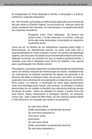 Resoluções e Pareceres do Conselho Nacional de Educação para a Educação do Campo



       foi assegurado no Título dedicado à família, à educação e à cultura,
       conforme o seguinte dispositivo:

       Art. 156. A União, os Estados e os Municípios aplicarão nunca menos de
       dez por cento e o Distrito Federal  nunca menos de  vinte por cento da
       renda resultante dos impostos, na manutenção e no desenvolvimento
       dos sistemas educativos.
                       Parágrafo único.  Para realização   do ensino nas
                       zonas rurais, a União reservará, no mínimo, vinte por
                       cento das cotas destinadas à educação no respectivo
                       orçamento anual.
       Como se vê, no âmbito de um federalismo nacional ainda frágil, o
       financiamento do atendimento escolar na zona rural está sob a
       responsabilidade da União e passa a contar, nos termos da legislação
       vigente, com recursos vinculados à sua manutenção e desenvolvimento. 
       Naquele momento, ao contrário do que se observa posteriormente, a
       situação rural não é integrada como forma de trabalho, mas aponta
       para a participação nos direitos sociais.

       Para alguns, o precitado dispositivo constitucional pode ser interpretado
       como um esforço nacional de interiorização do ensino, estabelecendo
       um contraponto às práticas resultantes do desejo de expansão e de
       domínio das elites a qualquer custo, em um país  que tinha, no campo,
       a parcela mais numerosa de sua população e a base da sua  economia. 
       Para outros, no entanto, a orientação do texto legal representava
       mais uma estratégia para manter, sob controle, as tensões e conflitos
       decorrentes de um modelo civilizatório que reproduzia práticas sociais
       de abuso de poder.  Sobre as relações no campo, o poeta Tierra faz
       uma leitura, assaz interessante e consegue iluminar, no presente,
       como o faz  João Cabral de Melo Neto, em seu clássico poema Morte
       e Vida Severina, um passado que tende a se perpetuar.

                       Os sem-terra afinal
                       Estão assentados na pleniposse da terra:
                       De sem-terra passaram a
                       Com-terra: ei-los
                       enterrados
                       Os sem-terra afinal
                       Estão assentados na pleniposse da terra:
                       De sem-terra passaram a

                                          11
 
