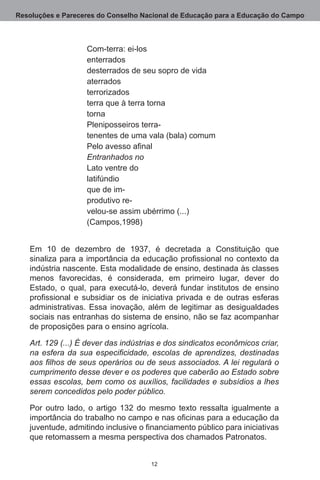 Resoluções e Pareceres do Conselho Nacional de Educação para a Educação do Campo



                   Com-terra: ei-los
                   enterrados
                   desterrados de seu sopro de vida
                   aterrados
                   terrorizados
                   terra que à terra torna
                   torna
                   Pleniposseiros terra-
                   tenentes de uma vala (bala) comum
                   Pelo avesso afinal
                   Entranhados no
                   Lato ventre do
                   latifúndio
                   que de im-
                   produtivo re-
                   velou-se assim ubérrimo (...)
                   (Campos,1998)


   Em 10 de dezembro de 1937, é decretada a Constituição que
   sinaliza para a importância da educação profissional no contexto da
   indústria nascente. Esta modalidade de ensino, destinada às classes
   menos favorecidas, é considerada, em primeiro lugar, dever do
   Estado, o qual, para executá-lo, deverá fundar institutos de ensino
   profissional e subsidiar os de iniciativa privada e de outras esferas
   administrativas.  Essa inovação, além de legitimar as desigualdades
   sociais nas entranhas do sistema de ensino, não se faz acompanhar
   de proposições para o ensino agrícola.

   Art. 129 (...) É dever das indústrias e dos sindicatos econômicos criar,
   na esfera da sua especificidade, escolas de aprendizes, destinadas
   aos filhos de seus operários ou de seus associados. A lei regulará o
   cumprimento desse dever e os poderes que caberão ao Estado sobre
   essas escolas, bem como os auxílios, facilidades e subsídios a lhes
   serem concedidos pelo poder público.

   Por outro lado, o artigo 132  do mesmo texto ressalta igualmente a
   importância do trabalho no campo e nas oficinas para a educação da
   juventude, admitindo inclusive o financiamento público para iniciativas
   que retomassem a mesma perspectiva dos chamados Patronatos.


                                      12
 