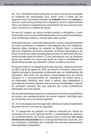 Resoluções e Pareceres do Conselho Nacional de Educação para a Educação do Campo



       Art. 132. O Estado fundará instituições ou dará o seu auxílio e proteção
       às fundadas por associações civis, tendo umas e outras por fim
       organizar para a juventude períodos de trabalho anual nos campos e
       oficinas, assim como promover-lhe a disciplina moral e o adestramento
       físico, de maneira a prepará-la ao cumprimento dos seus deveres para
       com a economia e a defesa da Nação.

       No que diz respeito ao ensino primário gratuito e obrigatório, o novo
       texto institui, em nome da solidariedade para com os mais necessitados,
       uma contribuição módica e mensal para cada escolar.

       Cabe observar que, no período subsequente, ocorreu a regulamentação
       do ensino profissional, mediante a promulgação das Leis Orgânicas.
       Algumas delas emergem no contexto do Estado Novo, a exemplo
       das Leis Orgânicas do Ensino Industrial, do Ensino Secundário e do
       Ensino Comercial, todas consideradas parciais, em detrimento de uma
       reestruturação geral do ensino. O país permanecia sem as diretrizes
       gerais que dessem os rumos para todos os níveis e modalidades de
       atendimento escolar que deveriam compor o sistema nacional.

       No que se refere à Lei Orgânica do Ensino Agrícola, objeto do Decreto-
       Lei 9613, de 20 de agosto de 1946, do Governo Provisório, tinha como
       objetivo principal a preparação profissional para os trabalhadores da
       agricultura.  Seu texto, em que pese a preocupação com os valores
       humanos e o reconhecimento da importância da cultura geral e
       da informação científica, bem como o esforço para estabelecer a
       equivalência do ensino agrícola com as demais modalidades, traduzia
       as restrições impostas aos que optavam por cursos profissionais
       destinados aos mais pobres. 

       Isto é particularmente presente no capítulo que trata das possibilidades
       de acesso aos estabelecimentos de ensino superior, admitidas para
       os concluintes do curso técnico-agrícola.

       Art. 14. A articulação do ensino agrícola e dêste com outras modalidades
       de ensino far-se-á nos termos seguintes:

       III - É assegurado ao portador de diploma conferido em virtude da
       conclusão de um curso agrícola técnico, a possibilidade de ingressar
       em estabelecimentos de ensino superior para a matrícula em curso
       diretamente relacionado com o curso agrícola técnico concluído, uma
       vez verificada a satisfação das condições de admissão determinadas
       pela legislação competente.


                                          13
 