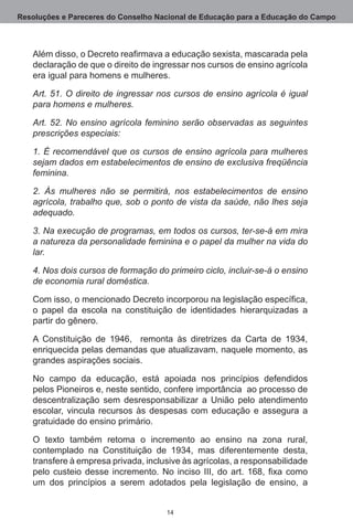 Resoluções e Pareceres do Conselho Nacional de Educação para a Educação do Campo



   Além disso, o Decreto reafirmava a educação sexista, mascarada pela
   declaração de que o direito de ingressar nos cursos de ensino agrícola
   era igual para homens e mulheres.

   Art. 51. O direito de ingressar nos cursos de ensino agrícola é igual
   para homens e mulheres.

   Art. 52. No ensino agrícola feminino serão observadas as seguintes
   prescrições especiais:

   1. É recomendável que os cursos de ensino agrícola para mulheres
   sejam dados em estabelecimentos de ensino de exclusiva freqüência
   feminina.

   2. Às mulheres não se permitirá, nos estabelecimentos de ensino
   agrícola, trabalho que, sob o ponto de vista da saúde, não lhes seja
   adequado.

   3. Na execução de programas, em todos os cursos, ter-se-á em mira
   a natureza da personalidade feminina e o papel da mulher na vida do
   lar.

   4. Nos dois cursos de formação do primeiro ciclo, incluir-se-á o ensino
   de economia rural doméstica.

   Com isso, o mencionado Decreto incorporou na legislação específica,
   o papel da escola na constituição de identidades hierarquizadas a
   partir do gênero.

   A Constituição de 1946,   remonta às diretrizes da Carta de 1934,
   enriquecida pelas demandas que atualizavam, naquele momento, as
   grandes aspirações sociais.

   No campo da educação, está apoiada nos princípios defendidos
   pelos Pioneiros e, neste sentido, confere importância  ao processo de
   descentralização sem desresponsabilizar a União pelo atendimento
   escolar, vincula recursos às despesas com educação e assegura a
   gratuidade do ensino primário.

   O texto também retoma o incremento ao ensino na zona rural,
   contemplado na Constituição de 1934, mas diferentemente desta,
   transfere à empresa privada, inclusive às agrícolas, a responsabilidade
   pelo custeio desse incremento. No inciso III, do art. 168, fixa como
   um dos princípios a serem adotados pela legislação de ensino, a


                                     14
 