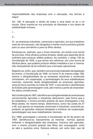 Resoluções e Pareceres do Conselho Nacional de Educação para a Educação do Campo



       responsabilidade das empresas com a educação, nos termos a
       seguir:

       Art. 168. A educação é direito de todos e será dada no lar e na
       escola. Deve inspirar-se nos princípios de liberdade e nos ideais de
       solidariedade humana.

       I ...

       II...

       III - as empresas industriais, comerciais e agrícolas, em que trabalham
       mais de cem pessoas, são obrigadas a manter ensino primário gratuito
       para os seus servidores e para os filhos destes;

       Esclareça-se, ademais, que o inciso transcrito, em sendo uma norma
       de princípio, tinha eficácia jurídica limitada, desde que dependia de lei
       ordinária para produzir efeitos práticos. Ao contrário, o artigo 156 da
       Constituição de 1934, a que acima nos referimos, era uma norma de
       eficácia plena, que poderia produzir efeitos imediatos e por si mesma,
       não necessitando de lei ordinária que a tornasse operacional.

       Registre-se, enfim, que, também como princípio balizador da legislação
       de ensino, a Constituição de 1946, no inciso IV do mesmo artigo 168,
       retoma a obrigatoriedade de as empresas industriais e comerciais
       ministrarem, em cooperação, a aprendizagem de seus trabalhadores
       menores, excluindo desta obrigatoriedade as empresas agrícolas,
       como já havia ocorrido na Carta de 1937, o que denota o desinteresse
       do Estado pela aprendizagem rural, pelo menos a ponto de emprestar-
       lhe status constitucional.

       Na Constituição de 1967, identifica-se a obrigatoriedade de as empresas
       convencionais agrícolas e industriais oferecerem, pela forma que a
       lei estabelece, o ensino primário gratuito de seus empregados e dos
       filhos destes. Ao mesmo tempo, determinava, como nas cartas de 37
       e 46, que apenas as empresas comerciais e industriais, excluindo-se,
       portanto, as agrícolas, estavam obrigadas a ministrar, em cooperação,
       aprendizagem aos seus trabalhadores menores.

       Em 1969, promulgada a emenda à Constituição de 24 de janeiro de
       1967, identificava-se, basicamente, as mesmas normas, apenas
       limitando a obrigatoriedade das empresas, inclusive das agrícolas,
       com o ensino primário gratuito dos filhos dos empregados, entre
       os sete e quatorze anos.  Deixava antever, por outro lado, que tal

                                          15
 