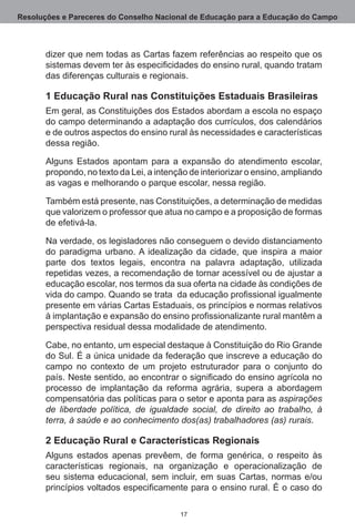 Resoluções e Pareceres do Conselho Nacional de Educação para a Educação do Campo



       dizer que nem todas as Cartas fazem referências ao respeito que os
       sistemas devem ter às especificidades do ensino rural, quando tratam
       das diferenças culturais e regionais. 

       1 Educação Rural nas Constituições Estaduais Brasileiras
       Em geral, as Constituições dos Estados abordam a escola no espaço
       do campo determinando a adaptação dos currículos, dos calendários
       e de outros aspectos do ensino rural às necessidades e características
       dessa região.

       Alguns Estados apontam para a expansão do atendimento escolar,
       propondo, no texto da Lei, a intenção de interiorizar o ensino, ampliando
       as vagas e melhorando o parque escolar, nessa região.

       Também está presente, nas Constituições, a determinação de medidas
       que valorizem o professor que atua no campo e a proposição de formas
       de efetivá-la.

       Na verdade, os legisladores não conseguem o devido distanciamento
       do paradigma urbano. A idealização da cidade, que inspira a maior
       parte dos textos legais, encontra na palavra adaptação, utilizada
       repetidas vezes, a recomendação de tornar acessível ou de ajustar a
       educação escolar, nos termos da sua oferta na cidade às condições de
       vida do campo. Quando se trata da educação profissional igualmente
       presente em várias Cartas Estaduais, os princípios e normas relativos
       à implantação e expansão do ensino profissionalizante rural mantêm a
       perspectiva residual dessa modalidade de atendimento.

       Cabe, no entanto, um especial destaque à Constituição do Rio Grande
       do Sul. É a única unidade da federação que inscreve a educação do
       campo no contexto de um projeto estruturador para o conjunto do
       país. Neste sentido, ao encontrar o significado do ensino agrícola no
       processo de implantação da reforma agrária, supera a abordagem
       compensatória das políticas para o setor e aponta para as aspirações
       de liberdade política, de igualdade social, de direito ao trabalho, à
       terra, à saúde e ao conhecimento dos(as) trabalhadores (as) rurais.

       2 Educação Rural e Características Regionais
       Alguns estados apenas prevêem, de forma genérica, o respeito às
       características regionais, na organização e operacionalização de
       seu sistema educacional, sem incluir, em suas Cartas, normas e/ou
       princípios voltados especificamente para o ensino rural. É o caso do

                                          17
 