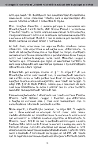 Resoluções e Pareceres do Conselho Nacional de Educação para a Educação do Campo



   Acre, que no art. 194, II estabelece que, na estruturação dos currículos,
   dever-se-ão incluir conteúdos voltados para a representação dos
   valores culturais, artísticos e ambientais da região. 

   Com redações diferentes, o mesmo princípio é proclamado nas
   Constituições do Espírito Santo, Mato Grosso, Paraná e Pernambuco. 
   Em outros Estados, tal diretriz também está expressa na Constituições,
   mas juntamente com outras que se referem, de forma mais específica
   e concreta, à Educação Rural. É o que se observa, por exemplo, nas
   Cartas da Bahia, de Minas Gerais e da Paraíba.

   Ao lado disso, observa-se que algumas Cartas estaduais trazem
   referências mais específicas à educação rural, determinando, na
   oferta da educação básica para a população do campo, adaptações
   concretas inerentes às características e peculiaridades desta. É o que
   ocorre nos Estados de Alagoas, Bahia, Ceará, Maranhão, Sergipe e
   Tocantins, que prescrevem que sejam os calendários escolares da
   zona rural adequados aos calendários agrícolas e às manifestações
   relevantes da cultura regional. 

   O Maranhão, por exemplo, inseriu, no § 1o do artigo 218 de sua
   Constituição, norma determinando que, na elaboração do calendário
   das escolas rurais, o poder público deve levar em consideração as
   estações do ano e seus ciclos agrícolas. Já o Estado de Sergipe, no
   artigo 215, § 3o da Carta Política, orienta que o calendário da zona
   rural seja estabelecido de modo a permitir que as férias escolares
   coincidam com o período de cultivo do solo. 

   Essa orientação também é identificada nos Estados do Pará, Paraíba,
   Roraima, Santa Catarina, Sergipe e Tocantins, que determinam
   a fixação de currículos para a zona rural consentâneos com as
   especificidades culturais da população escolar.

   Neste aspecto, a Constituição paraense, no artigo 281, IV, explicita
   que o plano estadual de educação deverá conter, entre outras,
   medidas destinadas ao estabelecimento de modelos de ensino rural
   que considerem a realidade estadual específica. A Constituição de
   Roraima, no art. 149, II, diz que os conteúdos mínimos para o ensino
   fundamental e médio serão fixados de maneira a assegurar, além da
   formação básica, currículos adaptados aos meios urbanos e rural,
   visando ao desenvolvimento da capacidade de análise e reflexão crítica
   sobre a realidade. A Constituição de Sergipe, no art. 215, VIII, manda
   que se organizem currículos capazes de assegurar a formação prática

                                      18
 