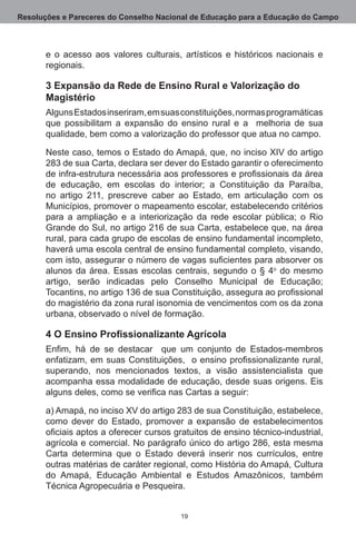 Resoluções e Pareceres do Conselho Nacional de Educação para a Educação do Campo



       e o acesso aos valores culturais, artísticos e históricos nacionais e
       regionais. 

       3 Expansão da Rede de Ensino Rural e Valorização do
       Magistério
       Alguns Estados inseriram, em suas constituições, normas programáticas
       que possibilitam a expansão do ensino rural e a   melhoria de sua
       qualidade, bem como a valorização do professor que atua no campo.

       Neste caso, temos o Estado do Amapá, que, no inciso XIV do artigo
       283 de sua Carta, declara ser dever do Estado garantir o oferecimento
       de infra-estrutura necessária aos professores e profissionais da área
       de educação, em escolas do interior; a Constituição da Paraíba,
       no artigo 211, prescreve caber ao Estado, em articulação com os
       Municípios, promover o mapeamento escolar, estabelecendo critérios
       para a ampliação e a interiorização da rede escolar pública; o Rio
       Grande do Sul, no artigo 216 de sua Carta, estabelece que, na área
       rural, para cada grupo de escolas de ensino fundamental incompleto,
       haverá uma escola central de ensino fundamental completo, visando,
       com isto, assegurar o número de vagas suficientes para absorver os
       alunos da área.  Essas escolas centrais, segundo o § 4o do mesmo
       artigo, serão indicadas pelo Conselho Municipal de Educação;
       Tocantins, no artigo 136 de sua Constituição, assegura ao profissional
       do magistério da zona rural isonomia de vencimentos com os da zona
       urbana, observado o nível de formação. 

       4 O Ensino Profissionalizante Agrícola
       Enfim, há de se destacar que um conjunto de Estados-membros
       enfatizam, em suas Constituições, o ensino profissionalizante rural,
       superando, nos mencionados textos, a visão assistencialista que
       acompanha essa modalidade de educação, desde suas origens. Eis
       alguns deles, como se verifica nas Cartas a seguir:

       a) Amapá, no inciso XV do artigo 283 de sua Constituição, estabelece,
       como dever do Estado, promover a expansão de estabelecimentos
       oficiais aptos a oferecer cursos gratuitos de ensino técnico-industrial,
       agrícola e comercial. No parágrafo único do artigo 286, esta mesma
       Carta determina que o Estado deverá inserir nos currículos, entre
       outras matérias de caráter regional, como História do Amapá, Cultura
       do Amapá, Educação Ambiental e Estudos Amazônicos, também
       Técnica Agropecuária e Pesqueira.


                                          19
 