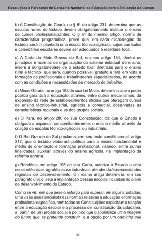 Resoluções e Pareceres do Conselho Nacional de Educação para a Educação do Campo



   b) A Constituição do Ceará, no § 6o do artigo 231, determina que as
   escolas rurais do Estado devem obrigatoriamente instituir o ensino
   de cursos profissionalizantes. O § 8o do mesmo artigo, norma de
   característica programática, prevê que, em cada microrregião do
   Estado, será implantada uma escola técnico-agrícola, cujos currículos
   e calendários escolares devem ser adequados à realidade local.

   c) A Carta do Mato Grosso do Sul, em seu artigo 154, dentre os
   princípios e normas de organização do sistema estadual de ensino,
   insere a obrigatoriedade de o estado fixar diretrizes para o ensino
   rural e técnico, que será, quando possível, gratuito e terá em vista a
   formação de profissionais e trabalhadores especializados, de acordo
   com as condições e necessidades do mercado de trabalho.

   d) Minas Gerais, no artigo 198 de sua Lei Maior, determina que o poder
   público garantirá a educação, através, entre outros mecanismos, da
   expansão da rede de estabelecimentos oficiais que ofereçam cursos
   de ensino técnico-industrial, agrícola e comercial, observadas as
   características regionais e as dos grupos sociais. 

   e) O Pará, no artigo 280 de sua Constituição, diz que o Estado é
   obrigado a expandir, concomitantemente, o ensino médio através da
   criação de escolas técnico-agrícolas ou industriais. 

   f) O Rio Grande do Sul proclama, em seu texto constitucional, artigo
   217, que o Estado elaborará política para o ensino fundamental e
   médio de orientação e formação profissional, visando, entre outras
   finalidades, auxiliar, através do ensino agrícola, na implantação da
   reforma agrária. 

   g) Rondônia, no artigo 195 de sua Carta, autoriza o Estado a criar
   escolas técnicas, agrotécnicas e industriais, atendendo às necessidades
   regionais de desenvolvimento.  O mesmo artigo determina, em seu
   parágrafo único, seja a implantação dessas escolas incluídas no plano
   de desenvolvimento do Estado.

   Como se vê,  em que pese o esforço para superar, em alguns Estados,
   uma visão assistencialista das normas relativas à educação e formação
   profissional específica, nem todas as Constituições explicitam a relação
   entre a educação escolar e o processo de  constituição da cidadania,
   a  partir  de um projeto social e político que disponibilize uma imagem
   do futuro que se pretende construir  e a opção por um caminho que



                                      20
 