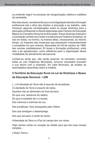 Resoluções e Pareceres do Conselho Nacional de Educação para a Educação do Campo



       se pretende seguir no processo de reorganização coletiva e solidária
       da sociedade.

       Nos dias atuais, considerando que a nova legislação aborda a formação
       profissional sob a ótica dos direitos à educação e ao trabalho, cabe
       introduzir algumas considerações sobre as atuais diretrizes para a
       educação profissional no Brasil elaboradas pela Câmara da Educação
       Básica do Conselho Nacional de Educação. Essas diretrizes traduzem
       a orientação contida nas Cartas Constitucionais Federal e Estadual, se
       não em todas, no mínimo, na maioria delas, incorporando, ao mesmo
       tempo, os impactos das mudanças que perpassam incessantemente
       a sociedade em que vivemos. Aprovadas em 05 de outubro de 1999,
       tais normas estabeleceram 20 áreas e formação profissional, entre
       elas a de agropecuária, como referência para a organização dessa
       modalidade de atendimento educacional.

       Lembre-se ainda que, não sendo possível, no momento, consultar
       todas as Leis Orgânicas Municipais, torna-se necessário proceder
       a sua leitura com o propósito, em cada Município, de ampliar as
       assimilações específicas sobre a matéria.

       5 Território da Educação Rural na Lei de Diretrizes e Bases
       da Educação Nacional - LDB

       (...) A Liberdade da Terra não é assunto de lavradores.
       A Liberdade da Terra é assunto de todos.
       Quantos não se alimentam do fruto da terra.
       Do que vive, sobrevive do salário.
       Do que é impedido de ir à escola.
       Dos meninos e meninas de rua.
       Das prostitutas. Dos ameaçados pelo Cólera.
       Dos que amargam o desemprego.
       Dos que recusam a morte do sonho.
       A liberdade da Terra e a Paz do campo tem um nome.
       Hoje viemos cantar no coração da cidade para que ela ouça nossas
       canções...

       ( Pedro Tierra )

                                         21
 