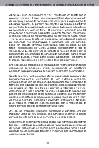 Resoluções e Pareceres do Conselho Nacional de Educação para a Educação do Campo



   A Lei 4024, de 20 de dezembro de 1961, resultou de um debate que se
   prolongou durante 13 anos, gerando expectativas diversas a respeito
   do avanço que o novo texto viria a representar para a  organização da
   educação nacional.  O primeiro anteprojeto e os demais substitutivos
   apresentados deram visibilidade ao acirrado embate que se estabeleceu
   na sociedade em torno do tema.   O anteprojeto, elaborado pelo GT
   indicado sob a orientação do ministro Clemente Marianni, representou
   o primeiro esforço de regulamentação do previsto na Carta Magna
   – 1946. Este, além de reforçar o dispositivo constitucional, expressa
   as mudanças que perpassavam a sociedade em seu conjunto. 
   Logo, em seguida, diversos substitutivos, entre os quais, os que
   foram   apresentados por Carlos Lacerda, redirecionaram o foco da
   discussão. Enquanto o primeiro anteprojeto se revelava afinado com as
   necessidades educacionais do conjunto da sociedade, dando ênfase
   ao ensino público, a maior parte desses substitutivos,  em nome da
   liberdade, representavam os interesses das escolas privadas.

   Em resposta, os defensores da escola pública retomaram os princípios
   orientadores do anteprojeto inicial, apresentando um substitutivo
   elaborado com a participação de diversos segmentos da sociedade.

   Quanto ao ensino rural, é possível afirmar que a Lei não traduz grandes
   preocupações com a   diversidade.  O   foco é dado à integração,
   exposta, por sua vez,  no artigo 57, quando recomenda  a realização da
   formação dos educadores que vão atuar nas escolas rurais primárias,
   em estabelecimentos que lhes prescrevam a integração no meio.
   Acrescente-se a isso o disposto no artigo 105 a respeito do apoio que
   poderá ser prestado pelo poder público às iniciativas que mantenham
   na zona rural instituições educativas orientadas para adaptar o homem
   ao meio e estimular vocações e atividades profissionais. No mais,
   a Lei atribui às empresas responsabilidades com a manutenção de
   ensino primário gratuito sem delimitar faixa etária.

   Art. 31. As empresas industriais, comerciais e agrícolas, em que
   trabalhem mais de 100 pessoas, são obrigadas a manter o ensino
   primário gratuito para os seus servidores e os filhos desses.

   Com vistas ao cumprimento dessa norma, são admitidas alternativas
   tais como: instalação de escolas públicas nas propriedades, instituição
   de bolsas, manutenção de escolas pelos proprietários rurais e ainda
   a criação de condições que facilitem a freqüência dos interessados às
   escolas mais próximas.


                                     22
 