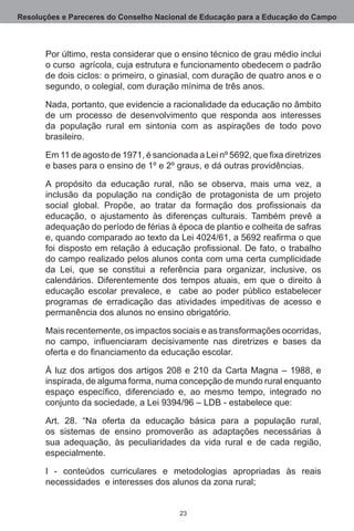 Resoluções e Pareceres do Conselho Nacional de Educação para a Educação do Campo



       Por último, resta considerar que o ensino técnico de grau médio inclui
       o curso  agrícola, cuja estrutura e funcionamento obedecem o padrão
       de dois ciclos: o primeiro, o ginasial, com duração de quatro anos e o
       segundo, o colegial, com duração mínima de três anos.

       Nada, portanto, que evidencie a racionalidade da educação no âmbito
       de um processo de desenvolvimento que responda aos interesses
       da população rural em sintonia com as aspirações de todo povo
       brasileiro.

       Em 11 de agosto de 1971, é sancionada a Lei nº 5692, que fixa diretrizes
       e bases para o ensino de 1º e 2º graus, e dá outras providências.

       A propósito da educação rural, não se observa, mais uma vez, a
       inclusão da população na condição de protagonista de um projeto
       social global. Propõe, ao tratar da formação dos profissionais da
       educação, o ajustamento às diferenças culturais.  Também prevê a
       adequação do período de férias à época de plantio e colheita de safras
       e, quando comparado ao texto da Lei 4024/61, a 5692 reafirma o que
       foi disposto em relação à educação profissional. De fato, o trabalho
       do campo realizado pelos alunos conta com uma certa cumplicidade
       da Lei, que se constitui a referência para organizar, inclusive, os
       calendários.  Diferentemente dos tempos atuais, em que o direito à
       educação escolar prevalece, e   cabe ao poder público estabelecer
       programas de erradicação das atividades impeditivas de acesso e
       permanência dos alunos no ensino obrigatório. 

       Mais recentemente, os impactos sociais e as transformações ocorridas,
       no campo, influenciaram decisivamente nas diretrizes e bases da
       oferta e do financiamento da educação escolar.

       À luz dos artigos dos artigos 208 e 210 da Carta Magna – 1988, e
       inspirada, de alguma forma, numa concepção de mundo rural enquanto
       espaço específico, diferenciado e, ao mesmo tempo, integrado no
       conjunto da sociedade, a Lei 9394/96 – LDB - estabelece que:

       Art. 28.  “Na oferta da educação básica para a população rural,
       os sistemas de ensino promoverão as adaptações necessárias à
       sua adequação, às peculiaridades da vida rural e de cada região,
       especialmente.

       I - conteúdos curriculares e metodologias apropriadas às reais
       necessidades  e interesses dos alunos da zona rural;


                                          23
 