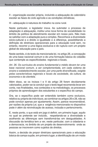 Resoluções e Pareceres do Conselho Nacional de Educação para a Educação do Campo



   II - organização escolar própria, incluindo a adequação do calendário
   escolar as fases do ciclo agrícola e as condições climáticas;

   III - adequação à natureza do trabalho na zona rural.

   Neste particular, o legislador inova.  Ao submeter o processo de
   adaptação à adequação, institui uma nova forma de sociabilidade no
   âmbito da política de atendimento escolar em nosso país. Não mais
   se satisfaz com a adaptação pura e simples. Reconhece a diversidade
   sócio-cultural e o direito à igualdade e à diferença, possibilitando a
   definição de diretrizes operacionais para a educação rural sem, no
   entanto, recorrer a uma lógica exclusiva e de ruptura com um projeto
   global de educação para o país.

   Neste sentido, é do texto da mencionada lei, no artigo 26, a concepção
   de uma base nacional comum e de uma formação básica do cidadão
   que contemple as especificidades regionais e locais.

   Art. 26. Os currículos do ensino fundamental e médio devem ter uma
   base nacional comum, a ser complementada, em cada sistema de
   ensino e estabelecimento escolar, por uma parte diversificada, exigida
   pelas características regionais e locais da sociedade, da cultura, da
   economia e da clientela.

   Além disso, se os incisos I e II do artigo 28 forem devidamente
   valorizados, poder-se-ia concluir que o texto legal recomenda levar em
   conta, nas finalidades, nos conteúdos e na metodologia, os processos
   próprios de aprendizagem dos estudantes e o específico do campo.

   Ora, se o específico pode ser entendido também como exclusivo,
   relativo ou próprio de indivíduos, ao combinar os artigos 26 e 28, não se
   pode concluir apenas por ajustamento. Assim, parece recomendável,
   por razões da própria Lei, que a  exigência mencionada no dispositivo
   pode ir além da reivindicação de acesso, inclusão e pertencimento.

   E, neste ponto, o que está em jogo é definir, em primeiro lugar, aquilo
   no qual se pretende ser incluído,   respeitando-se a diversidade e
   acolhendo as diferenças sem transformá-las em desigualdades.  A
   discussão da temática tem a ver, neste particular, com a cidadania e
   a democracia, no âmbito de um projeto de desenvolvimento  onde as
   pessoas se inscrevem como sujeitos de direitos.

   Assim, a decisão de propor diretrizes operacionais para a educação
   básica do campo supõe, em primeiro lugar, a identificação de um modo

                                      24
 
