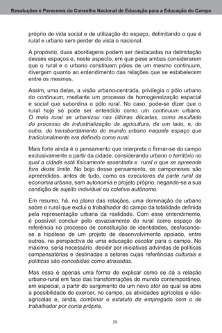 Resoluções e Pareceres do Conselho Nacional de Educação para a Educação do Campo



       próprio de vida social e de utilização do espaço, delimitando o que é
       rural e urbano sem perder de vista o nacional.

       A propósito, duas abordagens podem ser destacadas na delimitação
       desses espaços e, neste aspecto, em que pese ambas considerarem
       que o rural e o urbano constituem pólos de um mesmo continuum,
       divergem quanto ao entendimento das relações que se estabelecem
       entre os mesmos.

       Assim, uma delas, a visão urbano-centrada, privilegia o pólo urbano
       do continuum, mediante um processo de homogeneização espacial
       e social que subordina o pólo rural.  No caso, pode-se dizer que o
       rural hoje só pode ser entendido como um continuum urbano.
       O meio rural se urbanizou nas últimas décadas, como resultado
       do processo de industrialização da agricultura, de um lado, e, do
       outro, do transbordamento do mundo urbano naquele espaço que
       tradicionalmente era definido como rural.

       Mais forte ainda é o pensamento que interpreta o firmar-se do campo
       exclusivamente a partir da cidade, considerando urbano o território no
       qual a cidade está fisicamente assentada e rural o que se apreende
       fora deste limite.  No bojo desse pensamento, os camponeses são
       apreendidos, antes de tudo, como os executores da parte rural da
       economia urbana, sem autonomia e projeto próprio, negando-se a sua
       condição de sujeito individual ou coletivo autônomo.

       Em resumo, há, no plano das relações, uma dominação do urbano
       sobre o rural que exclui o trabalhador do campo da totalidade definida
       pela representação urbana da realidade.  Com esse entendimento,
       é possível concluir pelo esvaziamento do rural como espaço de
       referência no processo de constituição de identidades, desfocando-
       se a hipótese de um projeto de desenvolvimento apoiado, entre
       outros, na perspectiva de uma educação escolar para o campo.  No
       máximo, seria necessário  decidir por iniciativas advindas de políticas
       compensatórias e destinadas a setores cujas referências culturais e
       políticas são concebidas como atrasadas.

       Mas essa é apenas uma forma de explicar como se dá a relação
       urbano-rural em face das transformações do mundo contemporâneo,
       em especial, a partir do surgimento de um novo ator ao qual se abre
       a possibilidade de exercer, no campo, as atividades agrícolas e não-
       agrícolas e, ainda, combinar o estatuto de empregado com o de
       trabalhador por conta própria.

                                         25
 