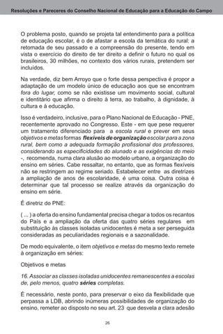 Resoluções e Pareceres do Conselho Nacional de Educação para a Educação do Campo



   O problema posto, quando se projeta tal entendimento para a política
   de educação escolar, é o de afastar a escola da temática do rural: a
   retomada de seu passado e a compreensão do presente, tendo em
   vista o exercício do direito de ter direito a definir o futuro no qual os
   brasileiros, 30 milhões, no contexto dos vários rurais, pretendem ser
   incluídos. 

   Na verdade, diz bem Arroyo que o forte dessa perspectiva é propor a
   adaptação de um modelo único de educação aos que se encontram
   fora do lugar, como se não existisse um movimento social, cultural
   e identitário que afirma o direito à terra, ao trabalho, à dignidade, à
   cultura e à educação.

   Isso é verdadeiro, inclusive, para o Plano Nacional de Educação - PNE,
   recentemente aprovado no Congresso. Este - em que pese requerer
   um tratamento diferenciado para   a escola rural e prever em seus
   objetivos e metas formas flexíveis de organização escolar para a zona
   rural, bem como a adequada formação profissional dos professores,
   considerando as especificidades do alunado e as exigências do meio
   -,  recomenda, numa clara alusão ao modelo urbano, a organização do
   ensino em séries. Cabe ressaltar, no entanto, que as formas flexíveis
   não se restringem ao regime seriado. Estabelecer entre  as diretrizes
   a ampliação de anos de escolaridade, é uma coisa.  Outra coisa é
   determinar que tal processo se realize através da organização do
   ensino em série.

   É diretriz do PNE:

   ( ... ) a oferta do ensino fundamental precisa chegar a todos os recantos
   do País e a ampliação da oferta das quatro séries regulares   em
   substituição às classes isoladas unidocentes é meta a ser perseguida
   consideradas as peculiaridades regionais e a sazonalidade. 

   De modo equivalente, o item objetivos e metas do mesmo texto remete
   à organização em séries:

   Objetivos e metas

   16. Associar as classes isoladas unidocentes remanescentes a escolas
   de, pelo menos, quatro séries completas.

   É necessário, neste ponto, para preservar o eixo da flexibilidade que
   perpassa a LDB, abrindo inúmeras possibilidades de organização do
   ensino, remeter ao disposto no seu art. 23  que desvela a clara adesão

                                      26
 