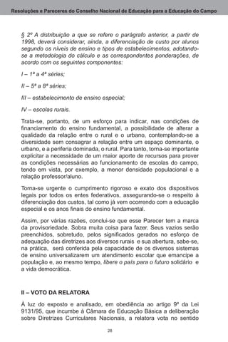 Resoluções e Pareceres do Conselho Nacional de Educação para a Educação do Campo



   § 2º A distribuição a que se refere o parágrafo anterior, a partir de
   1998, deverá considerar, ainda, a diferenciação de custo por alunos
   segundo os níveis de ensino e tipos de estabelecimentos, adotando-
   se a metodologia do cálculo e as correspondentes ponderações, de
   acordo com os seguintes componentes:

   I – 1ª a 4ª séries;

   II – 5ª a 8ª séries;

   III – estabelecimento de ensino especial;

   IV – escolas rurais.

   Trata-se, portanto, de um esforço para indicar, nas condições de
   financiamento do ensino fundamental, a possibilidade de alterar a
   qualidade da relação entre o rural e o urbano, contemplando-se a
   diversidade sem consagrar a relação entre um espaço dominante, o
   urbano, e a periferia dominada, o rural. Para tanto, torna-se importante
   explicitar a necessidade de um maior aporte de recursos para prover
   as condições necessárias ao funcionamento de escolas do campo,
   tendo em vista, por exemplo, a menor densidade populacional e a
   relação professor/aluno.

   Torna-se urgente o cumprimento rigoroso e exato dos dispositivos
   legais por todos os entes federativos, assegurando-se o respeito à
   diferenciação dos custos, tal como já vem ocorrendo com a educação
   especial e os anos finais do ensino fundamental.

   Assim, por várias razões, conclui-se que esse Parecer tem a marca
   da provisoriedade.  Sobra muita coisa para fazer.  Seus vazios serão
   preenchidos, sobretudo, pelos significados gerados no esforço de
   adequação das diretrizes aos diversos rurais  e sua abertura, sabe-se,
   na prática,  será conferida pela capacidade de os diversos sistemas
   de ensino universalizarem um atendimento escolar que emancipe a
   população e, ao mesmo tempo, libere o país para o futuro solidário  e
   a vida democrática.    



   II – VOTO DA RELATORA

   À luz do exposto e analisado, em obediência ao artigo 9º da Lei
   9131/95, que incumbe à Câmara de Educação Básica a deliberação
   sobre Diretrizes Curriculares Nacionais, a relatora vota no sentido

                                      28
 