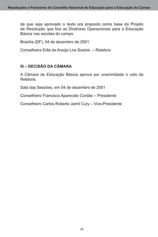 Resoluções e Pareceres do Conselho Nacional de Educação para a Educação do Campo



       de que seja aprovado o texto ora proposto como base do Projeto
       de Resolução que fixa as Diretrizes Operacionais para a Educação
       Básica nas escolas do campo.

       Brasília (DF), 04 de dezembro de 2001.

       Conselheira Edla de Araújo Lira Soares  – Relatora



       III – DECISÃO DA CÂMARA

       A Câmara de Educação Básica aprova por unanimidade o voto da
       Relatora.

       Sala das Sessões, em 04 de dezembro de 2001

       Conselheiro Francisco Aparecido Cordão – Presidente

       Conselheiro Carlos Roberto Jamil Cury – Vice-Presidente




                                        29
 