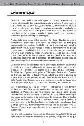Resoluções e Pareceres do Conselho Nacional de Educação para a Educação do Campo




       APRESENTAÇÃO

       Construir uma política de educação do campo referenciada na
       grande diversidade das populações rurais brasileiras é uma tarefa a
       que o Ministério da Educação, juntamente com os sistemas públicos
       em nível estadual e municipal e movimentos sociais e sindicais do
       campo, tem se dedicado com grande zelo. Isso se faz em virtude do
       reconhecimento da enorme dívida do poder público em relação ao
       direito dos povos do campo à educação. 

       A vitalidade dos movimentos sociais não deixa dúvidas de que o
       atendimento educacional dos povos do campo não se fará pela
       transposição de modelos instituídos a partir da dinâmica social e
       espacial urbana. Esta constatação, aliada à compreensão da grande
       diversidade de ambientes físicos e sociais de que se constitui o
       universo rural brasileiro, impõe importantes desafios que vão desde
       o reconhecimento de formas alternativas de organização de tempos
       e espaços escolares até a definição de estratégias específicas de
       formação de profissionais e de elaboração de material.

       Os documentos apresentados nesta publicação mostram claramente
       os contornos de uma política de educação específica para o campo
       e aparecem ordenados de acordo com a data de sua publicação. 
       As Diretrizes Operacionais para a Educação Básica nas Escolas
       do Campo, que são o documento de referência para a política de
       educação do campo, precedidas pelo Parecer de sua relatora, a Prof. 
       Edla Araújo Lira Soares, com um importante estudo do tratamento
       recebido pela educação do campo nas Constituições brasileiras. 

       Das experiências que se encontram consolidadas e que tendem
       a oferecer possibilidades de atendimento escolar no campo, cabe
       destacar a Pedagogia da Alternância, que conta com grande
       reconhecimento dos sistemas de ensino, da comunidade do campo,
       dos movimentos sociais e de estudiosos da educação. Com módulos
       escolares definidos de forma a articular aprendizagem escolar e
       aprendizagem no âmbito familiar/comunitário, esta metodologia teve
       o tempo destinado a atividades comunitárias normatizada por meio do
       Parecer.  Este é o segundo documento que aparece transcrito nesta
       publicação. 

       Por fim, cabe especial referência às Diretrizes Complementares que
       normatizam a oferta de atendimento no campo, em particular no que

                                         
 