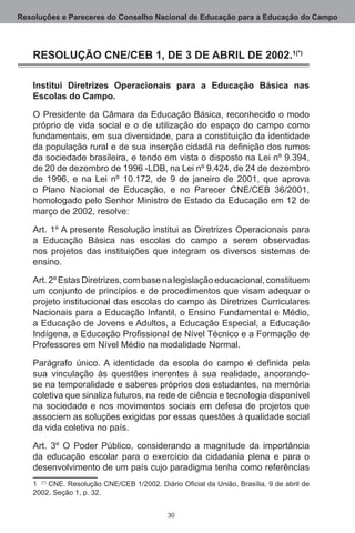 Resoluções e Pareceres do Conselho Nacional de Educação para a Educação do Campo




   RESOLUÇÃO CNE/CEB 1, DE 3 DE ABRIL DE 2002.(*)

   Institui Diretrizes Operacionais para a Educação Básica nas
   Escolas do Campo.

   O Presidente da Câmara da Educação Básica, reconhecido o modo
   próprio de vida social e o de utilização do espaço do campo como
   fundamentais, em sua diversidade, para a constituição da identidade
   da população rural e de sua inserção cidadã na definição dos rumos
   da sociedade brasileira, e tendo em vista o disposto na Lei nº 9.394,
   de 20 de dezembro de 1996 -LDB, na Lei nº 9.424, de 24 de dezembro
   de 1996, e na Lei nº 10.172, de 9 de janeiro de 2001, que aprova
   o Plano Nacional de Educação, e no Parecer CNE/CEB 36/2001,
   homologado pelo Senhor Ministro de Estado da Educação em 12 de
   março de 2002, resolve:

   Art. 1º A presente Resolução institui as Diretrizes Operacionais para
   a Educação Básica nas escolas do campo a serem observadas
   nos projetos das instituições que integram os diversos sistemas de
   ensino.

   Art. 2º Estas Diretrizes, com base na legislação educacional, constituem
   um conjunto de princípios e de procedimentos que visam adequar o
   projeto institucional das escolas do campo às Diretrizes Curriculares
   Nacionais para a Educação Infantil, o Ensino Fundamental e Médio,
   a Educação de Jovens e Adultos, a Educação Especial, a Educação
   Indígena, a Educação Profissional de Nível Técnico e a Formação de
   Professores em Nível Médio na modalidade Normal.

   Parágrafo único. A identidade da escola do campo é definida pela
   sua vinculação às questões inerentes à sua realidade, ancorando-
   se na temporalidade e saberes próprios dos estudantes, na memória
   coletiva que sinaliza futuros, na rede de ciência e tecnologia disponível
   na sociedade e nos movimentos sociais em defesa de projetos que
   associem as soluções exigidas por essas questões à qualidade social
   da vida coletiva no país.

   Art.  3º O Poder Público, considerando a magnitude da importância
   da educação escolar para o exercício da cidadania plena e para o
   desenvolvimento de um país cujo paradigma tenha como referências
      (*) CNE. Resolução CNE/CEB 1/2002. Diário Oficial da União, Brasília, 9 de abril de
   2002. Seção 1, p. 32.


                                             30
 