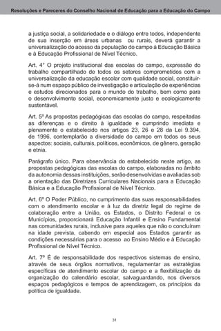Resoluções e Pareceres do Conselho Nacional de Educação para a Educação do Campo



       a justiça social, a solidariedade e o diálogo entre todos, independente
       de sua inserção em áreas urbanas   ou rurais, deverá garantir a
       universalização do acesso da população do campo à Educação Básica
       e à Educação Profissional de Nível Técnico.

       Art.  4° O projeto institucional das escolas do campo, expressão do
       trabalho compartilhado de todos os setores comprometidos com a
       universalização da educação escolar com qualidade social, constituir-
       se-á num espaço público de investigação e articulação de experiências
       e estudos direcionados para o mundo do trabalho, bem como para
       o desenvolvimento social, economicamente justo e ecologicamente
       sustentável.

       Art. 5º As propostas pedagógicas das escolas do campo, respeitadas
       as diferenças e o direito à igualdade e cumprindo imediata e
       plenamente o estabelecido nos artigos 23, 26 e 28 da Lei 9.394,
       de 1996, contemplarão a diversidade do campo em todos os seus
       aspectos: sociais, culturais, políticos, econômicos, de gênero, geração
       e etnia.

       Parágrafo único.  Para observância do estabelecido neste artigo, as
       propostas pedagógicas das escolas do campo, elaboradas no âmbito
       da autonomia dessas instituições, serão desenvolvidas e avaliadas sob
       a orientação das Diretrizes Curriculares Nacionais para a Educação
       Básica e a Educação Profissional de Nível Técnico.

       Art. 6º O Poder Público, no cumprimento das suas responsabilidades
       com o atendimento escolar e à luz da diretriz legal do regime de
       colaboração entre a União, os Estados, o Distrito Federal e os
       Municípios, proporcionará Educação Infantil e Ensino Fundamental
       nas comunidades rurais, inclusive para aqueles que não o concluíram
       na idade prevista, cabendo em especial aos Estados garantir as
       condições necessárias para o acesso  ao Ensino Médio e à Educação
       Profissional de Nível Técnico.

       Art. 7º É de responsabilidade dos respectivos sistemas de ensino,
       através de seus órgãos normativos, regulamentar as estratégias
       específicas de atendimento escolar do campo e a flexibilização da
       organização do calendário escolar, salvaguardando, nos diversos
       espaços pedagógicos e tempos de aprendizagem, os princípios da
       política de igualdade.




                                         31
 