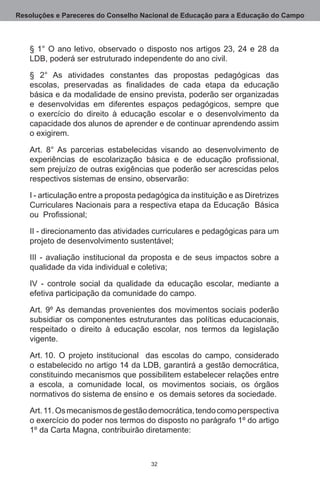 Resoluções e Pareceres do Conselho Nacional de Educação para a Educação do Campo



   § 1° O ano letivo, observado o disposto nos artigos 23, 24 e 28 da
   LDB, poderá ser estruturado independente do ano civil.

   § 2° As atividades constantes das propostas pedagógicas das
   escolas, preservadas as finalidades de cada etapa da educação
   básica e da modalidade de ensino prevista, poderão ser organizadas
   e desenvolvidas em diferentes espaços pedagógicos, sempre que
   o exercício do direito à educação escolar e o desenvolvimento da
   capacidade dos alunos de aprender e de continuar aprendendo assim
   o exigirem. 

   Art.  8° As parcerias estabelecidas visando ao desenvolvimento de
   experiências de escolarização básica e de educação profissional,
   sem prejuízo de outras exigências que poderão ser acrescidas pelos
   respectivos sistemas de ensino, observarão:

   I - articulação entre a proposta pedagógica da instituição e as Diretrizes
   Curriculares Nacionais para a respectiva etapa da Educação  Básica  
   ou Profissional;

   II - direcionamento das atividades curriculares e pedagógicas para um
   projeto de desenvolvimento sustentável;

   III - avaliação institucional da proposta e de seus impactos sobre a
   qualidade da vida individual e coletiva;

   IV - controle social da qualidade da educação escolar, mediante a
   efetiva participação da comunidade do campo.

   Art.  9º As demandas provenientes dos movimentos sociais poderão
   subsidiar os componentes estruturantes das políticas educacionais,
   respeitado o direito à educação escolar, nos termos da legislação
   vigente.

   Art. 10.  O projeto institucional   das escolas do campo, considerado
   o estabelecido no artigo 14 da LDB, garantirá a gestão democrática,
   constituindo mecanismos que possibilitem estabelecer relações entre
   a escola, a comunidade local, os movimentos sociais, os órgãos
   normativos do sistema de ensino e  os demais setores da sociedade. 

   Art. 11. Os mecanismos de gestão democrática, tendo como perspectiva
   o exercício do poder nos termos do disposto no parágrafo 1º do artigo
   1º da Carta Magna, contribuirão diretamente:



                                      32
 