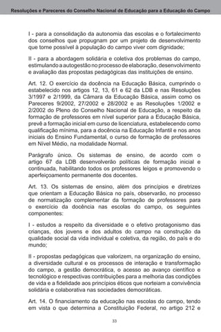 Resoluções e Pareceres do Conselho Nacional de Educação para a Educação do Campo



       I - para a consolidação da autonomia das escolas e o fortalecimento
       dos conselhos que propugnam por um projeto de desenvolvimento
       que torne possível à população do campo viver com dignidade;

       II - para a abordagem solidária e coletiva dos problemas do campo,
       estimulando a autogestão no processo de elaboração, desenvolvimento
       e avaliação das propostas pedagógicas das instituições de ensino. 

       Art.  12.  O exercício da docência na Educação Básica, cumprindo o
       estabelecido nos artigos 12, 13, 61 e 62  da LDB e nas Resoluções  
       3/1997  e 2/1999, da Câmara da Educação Básica, assim como os
       Pareceres 9/2002, 27/2002  e 28/2002  e as Resoluções 1/2002  e
       2/2002  do Pleno do Conselho Nacional de Educação, a respeito da
       formação de professores em nível superior para a Educação Básica,
       prevê a formação inicial em curso de licenciatura, estabelecendo como
       qualificação mínima, para a docência na Educação Infantil e nos anos
       iniciais do Ensino Fundamental, o curso de formação de professores
       em Nível Médio, na modalidade Normal.

       Parágrafo único.  Os sistemas de ensino, de acordo com o
       artigo 67  da LDB desenvolverão políticas de formação inicial e
       continuada, habilitando todos os professores leigos e promovendo o
       aperfeiçoamento permanente dos docentes. 

       Art.  13.  Os sistemas de ensino, além dos princípios e diretrizes
       que orientam a Educação Básica no país, observarão, no processo
       de normatização complementar da formação de professores para
       o exercício da docência nas escolas do campo, os seguintes
       componentes:

       I - estudos a respeito da diversidade e o efetivo protagonismo das
       crianças, dos jovens e dos adultos do campo na construção da
       qualidade social da vida individual e coletiva, da região, do país e do
       mundo;

       II - propostas pedagógicas que valorizem, na organização do ensino,
       a diversidade cultural e os processos de interação e transformação
       do campo, a gestão democrática, o acesso ao avanço científico e
       tecnológico e respectivas contribuições para a melhoria das condições
       de vida e a fidelidade aos princípios éticos que norteiam a convivência
       solidária e colaborativa nas sociedades democráticas.

       Art. 14. O financiamento da educação nas escolas do campo, tendo
       em vista o que determina a Constituição Federal, no artigo 212  e

                                         33
 