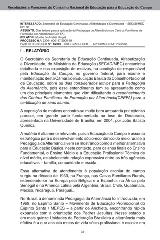 Resoluções e Pareceres do Conselho Nacional de Educação para a Educação do Campo



       INTERESSADO: Secretaria de Educação Continuada, Alfabetização e Diversidade – SECAD/MEC	
       UF: DF.
       ASSUNTO: Dias letivos para a aplicação da Pedagogia de Alternância nos Centros Familiares de
       Formação por Alternância (CEFFA).
       RELATOR: Murílio de Avellar Hingel.
       PROCESSO N.º: 23001.000187/2005-50.
       PARECER CNE/CEB Nº: 1/2006	 COLEGIADO: CEB	 APROVADO EM: 1º/2/2006

       I – RELATÓRIO

       O Secretário da Secretaria de Educação Continuada, Alfabetização
       e Diversidade, do Ministério da Educação (SECAD/MEC) encaminha
       detalhada e rica exposição de motivos, na condição de responsável
       pela Educação do Campo, no governo federal, para exame e
       manifestação desta Câmara de Educação Básica do Conselho Nacional
       de Educação, sobre os dias considerados letivos para a Pedagogia
       da Alternância, pois esse entendimento tem se apresentado como
       um dos principais elementos que vêm dificultando o reconhecimento
       dos Centros Familiares de Formação por Alternância(CEEFA) para a
       certificação de seus alunos.

       A exposição de motivos encontra-se muito bem amparada por extenso
       parecer, em grande parte fundamentado na tese de Doutorado,
       apresentada na Universidade de Brasília, em 2004, por João Batista
       Queiroz. 

       A matéria é altamente relevante, pois a Educação do Campo é assunto
       estratégico para o desenvolvimento sócio-econômico do meio rural e a
       Pedagogia da Alternância vem se mostrando como a melhor alternativa
       para a Educação Básica, neste contexto, para os anos finais do Ensino
       Fundamental, o Ensino Médio e a Educação Profissional Técnica de
       nível médio, estabelecendo relação expressiva entre as três agências
       educativas – família, comunidade e escola.

       Essa alternativa de atendimento à população escolar do campo
       surgiu na década de 1930, na França, nas Casas Familiares Rurais,
       estendendo-se na Europa pela Bélgica e a Espanha, na África pelo
       Senegal e na América Latina pela Argentina, Brasil, Chile, Guatemala,
       México, Nicarágua, Paraguai...

       No Brasil, a denominada Pedagogia da Alternância foi introduzida, em
       1969, no Espírito Santo – Movimento de Educação Promocional do
       Espírito Santo / MEPES – a partir de Anchieta, encontrando rápida
       expansão com a orientação dos Padres Jesuítas.  Nesse estado e
       em mais quinze Unidades da Federação Brasileira a alternância mais
       efetiva é a que associa meios de vida sócio-profissional e escolar em

                                                   35
 