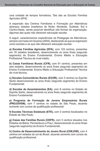 Resoluções e Pareceres do Conselho Nacional de Educação para a Educação do Campo



   uma unidade de tempos formativos.  Tais são as Escolas Famílias
   Agrícolas (EFA).

   A expansão dos Centros Familiares e Formação por Alternância
   alcançou estados brasileiros do Norte, Nordeste, Sudeste, Sul e
   Centro-Oeste, sendo possível identificar oito formas de organização,
   algumas das quais não oferecem educação escolar.

   A seguir, caracterizamos experiências da Pedagogia da Alternância,
   sempre com base em Queiroz (2004), destacando as que se organizam
   como escolas e as que não oferecem educação escolar:

   a) Escolas Famílias Agrícolas (EFA), com 123 centros, presentes
   em 16 estados brasileiros, desenvolvendo os anos finais (segundo
   segmento) do Ensino Fundamental, Ensino Médio e Educação
   Profissional Técnica de nível médio.

   b) Casas Familiares Rurais (CFR), com 91 centros, presentes em
   seis estados, desenvolvendo os anos finais (segundo segmento) do
   Ensino Fundamental, Ensino Médio e Educação Profissional Técnica
   de nível técnico.

   c) Escolas Comunitárias Rurais (ECOR), com 3 centros no Espírito
   Santo desenvolvendo os anos finais (segundo segmento) do Ensino
   Fundamental.

   d) Escolas de Assentamentos (EA), com 8 centros no Estado do
   Espírito Santo, desenvolvendo os anos finais (segundo segmento) do
   Ensino Fundamental.

   e) Programa de Formação de Jovens Empresários Rurais
   (PROJOVEM), com 7  centros no estado de São Paulo, atuando
   somente com cursos de qualificação profissional.

   f) Escolas Técnicas Estaduais (ETE), com 3 centros localizados no
   Estado de São Paulo.

   g) Casas das Famílias Rurais (CDFR), com 3 centros situados nos
   Estados da Bahia, Pernambuco e Piauí, desenvolvendo os anos finais
   (segundo segmento) do Ensino Fundamental.

   h) Centro de Desenvolvimento do Jovem Rural (CDEJOR), com 4
   centros em estados do sul do Brasil, atuando somente com cursos de
   qualificação profissional.


                                     36
 