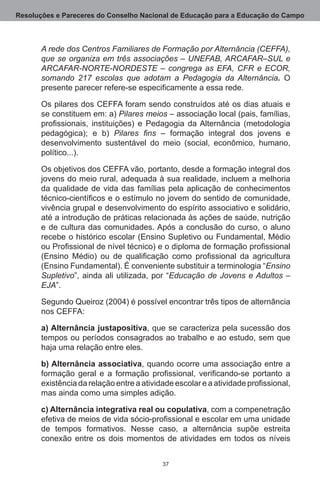 Resoluções e Pareceres do Conselho Nacional de Educação para a Educação do Campo



       A rede dos Centros Familiares de Formação por Alternância (CEFFA),
       que se organiza em três associações – UNEFAB, ARCAFAR–SUL e
       ARCAFAR-NORTE-NORDESTE – congrega as EFA, CFR e ECOR,
       somando 217 escolas que adotam a Pedagogia da Alternância. O
       presente parecer refere-se especificamente a essa rede.

       Os pilares dos CEFFA foram sendo construídos até os dias atuais e
       se constituem em: a) Pilares meios – associação local (pais, famílias,
       profissionais, instituições) e Pedagogia da Alternância (metodologia
       pedagógica); e b) Pilares fins – formação integral dos jovens e
       desenvolvimento sustentável do meio (social, econômico, humano,
       político...).

       Os objetivos dos CEFFA vão, portanto, desde a formação integral dos
       jovens do meio rural, adequada à sua realidade, incluem a melhoria
       da qualidade de vida das famílias pela aplicação de conhecimentos
       técnico-científicos e o estímulo no jovem do sentido de comunidade,
       vivência grupal e desenvolvimento do espírito associativo e solidário,
       até a introdução de práticas relacionada às ações de saúde, nutrição
       e de cultura das comunidades. Após a conclusão do curso, o aluno
       recebe o histórico escolar (Ensino Supletivo ou Fundamental, Médio
       ou Profissional de nível técnico) e o diploma de formação profissional
       (Ensino Médio) ou de qualificação como profissional da agricultura
       (Ensino Fundamental). É conveniente substituir a terminologia “Ensino
       Supletivo”, ainda ali utilizada, por “Educação de Jovens e Adultos –
       EJA”. 

       Segundo Queiroz (2004) é possível encontrar três tipos de alternância
       nos CEFFA:

       a) Alternância justapositiva, que se caracteriza pela sucessão dos
       tempos ou períodos consagrados ao trabalho e ao estudo, sem que
       haja uma relação entre eles. 

       b) Alternância associativa, quando ocorre uma associação entre a
       formação geral e a formação profissional, verificando-se portanto a
       existência da relação entre a atividade escolar e a atividade profissional,
       mas ainda como uma simples adição.

       c) Alternância integrativa real ou copulativa, com a compenetração
       efetiva de meios de vida sócio-profissional e escolar em uma unidade
       de tempos formativos.  Nesse caso, a alternância supõe estreita
       conexão entre os dois momentos de atividades em todos os níveis


                                           37
 