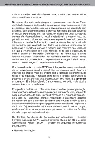 Resoluções e Pareceres do Conselho Nacional de Educação para a Educação do Campo



       mais as matérias de ensino técnico, de acordo com as características
       de cada unidade educativa.

       No desenvolvimento metodológico em que o aluno executa um Plano
       de Estudo, temos o período das semanas na propriedade ou no meio
       profissional, oportunidade em que o jovem discute sua realidade com
       a família, com os profissionais e provoca reflexões, planeja soluções
       e realiza experiências em seu contexto, irradiando uma concepção
       correta de desenvolvimento local sustentável; enquanto isso, no
       período em que o aluno permanece em regime de internato ou semi-
       internato no centro de formação, isto é, a escola, tem oportunidade
       de socializar sua realidade sob todos os aspectos, embasada em
       pesquisas e trabalhos teóricos e práticos que realizam nas semanas
       em que permaneceram com suas famílias. Tudo isso é desenvolvido
       com o auxilio de monitores (formadores), de forma que o aluno
       levanta situações vivenciadas na realidade familiar, busca novos
       conhecimentos para explicar, compreender e atuar, partindo do senso
       comum para alcançar o conhecimento cientifico.

       O projeto educativo de cada CEFFA contribui, assim, para a constituição
       de um novo tecido social e econômico no contexto local. Ocorre a
       inserção no próprio meio de origem com a geração de emprego, de
       renda e de riquezas. A relação entre teoria e prática desenvolve as
       pessoas e estas, por sua vez, desenvolvem seu meio. É o aprender
       a aprender! É a Educação do Campo em seu conceito mais atual e
       consentâneo com a realidade. 

       Equipe de monitores e professores é responsável pela organização,
       dinamização das atividades docentes e pela elaboração, conjuntamente
       com a Associação de Pais, Jovens Formados e Entidades Parceiras,
       do Plano de Formação, sempre respeitado o calendário agrícola
       da região em que a unidade educativa está situada e com apoio e
       assessoramento técnico e pedagógico de entidades locais, regionais e
       nacionais. O jovem também é orientado na elaboração do seu projeto
       profissional de vida, especialmente por meio de visitas às famílias
       durante os períodos de alternância.

       Os Centros Familiares de Formação por Alternância – Escolas
       Famílias Agrícolas (EFA), Casas Familiares Rurais (CFR) e Escolas
       Comunitárias Rurais (ECOR) – adotam os seguintes instrumentos
       pedagógicos:

       • Plano de Formação;

                                         39
 