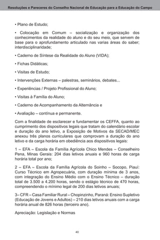 Resoluções e Pareceres do Conselho Nacional de Educação para a Educação do Campo



   • Plano de Estudo;

   • Colocação em Comum – socialização e organização dos
   conhecimentos da realidade do aluno e do seu meio, que servem de
   base para o aprofundamento articulado nas varias áreas do saber;
   interdisciplinaridade;

   • Caderno de Síntese da Realidade do Aluno (VIDA);

   • Fichas Didáticas;

   • Visitas de Estudo;

   • Intervenções Externas – palestras, seminários, debates...

   • Experiências / Projeto Profissional do Aluno;

   • Visitas à Família do Aluno;

   • Caderno de Acompanhamento da Alternância e

   • Avaliação – contínua e permanente.

   Com a finalidade de esclarecer e fundamentar os CEFFA, quanto ao
   cumprimento dos dispositivos legais que tratam do calendário escolar
   e duração do ano letivo, a Exposição de Motivos da SECAD/MEC
   anexou três planos curriculares que comprovam a duração do ano
   letivo e da carga horária em obediência aos dispositivos legais:

   1 – EFA – Escola da Família Agrícola Chico Mendes – Conselheiro
   Pena, Minas Gerais: 204 dias letivos anuais e 960 horas de carga
   horária total por ano;

   2  – EFA – Escola da Família Agrícola do Soinho – Socopo, Piauí:
   Curso Técnico em Agropecuária, com duração mínima de 3 anos,
   com integração do Ensino Médio com o Ensino Técnico – duração
   total de 3.500 a 4.200 horas, sendo o estágio técnico de 470 horas,
   compreendendo o mínimo legal de 200 dias letivos anuais;

   3– CFR – Casa Familiar Rural – Chopinzinho, Paraná: Ensino Supletivo
   (Educação de Jovens e Adultos) – 210 dias letivos anuais com a carga
   horária anual de 826 horas (terceiro ano).

   Apreciação: Legislação e Normas



                                     40
 