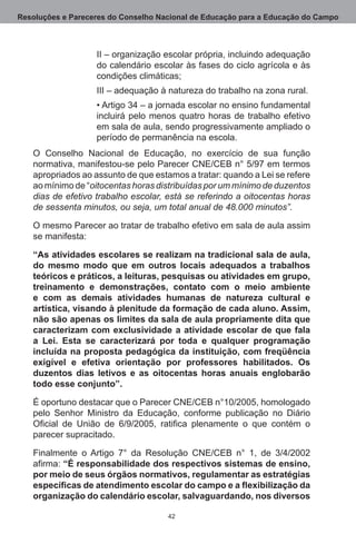 Resoluções e Pareceres do Conselho Nacional de Educação para a Educação do Campo



                   II – organização escolar própria, incluindo adequação
                   do calendário escolar às fases do ciclo agrícola e às
                   condições climáticas;
                   III – adequação à natureza do trabalho na zona rural.
                   • Artigo 34 – a jornada escolar no ensino fundamental
                   incluirá pelo menos quatro horas de trabalho efetivo
                   em sala de aula, sendo progressivamente ampliado o
                   período de permanência na escola.
   O Conselho Nacional de Educação, no exercício de sua função
   normativa, manifestou-se pelo Parecer CNE/CEB n° 5/97 em termos
   apropriados ao assunto de que estamos a tratar: quando a Lei se refere
   ao mínimo de “oitocentas horas distribuídas por um mínimo de duzentos
   dias de efetivo trabalho escolar, está se referindo a oitocentas horas
   de sessenta minutos, ou seja, um total anual de 48.000 minutos”.

   O mesmo Parecer ao tratar de trabalho efetivo em sala de aula assim
   se manifesta:

   “As atividades escolares se realizam na tradicional sala de aula,
   do mesmo modo que em outros locais adequados a trabalhos
   teóricos e práticos, a leituras, pesquisas ou atividades em grupo,
   treinamento e demonstrações, contato com o meio ambiente
   e com as demais atividades humanas de natureza cultural e
   artística, visando à plenitude da formação de cada aluno. Assim,
   não são apenas os limites da sala de aula propriamente dita que
   caracterizam com exclusividade a atividade escolar de que fala
   a Lei. Esta se caracterizará por toda e qualquer programação
   incluída na proposta pedagógica da instituição, com freqüência
   exigível e efetiva orientação por professores habilitados. Os
   duzentos dias letivos e as oitocentas horas anuais englobarão
   todo esse conjunto”.

   É oportuno destacar que o Parecer CNE/CEB n°10/2005, homologado
   pelo Senhor Ministro da Educação, conforme publicação no Diário
   Oficial de União de 6/9/2005, ratifica plenamente o que contém o
   parecer supracitado. 

   Finalmente o Artigo 7° da Resolução CNE/CEB n° 1, de 3/4/2002 
   afirma: “É responsabilidade dos respectivos sistemas de ensino,
   por meio de seus órgãos normativos, regulamentar as estratégias
   específicas de atendimento escolar do campo e a flexibilização da
   organização do calendário escolar, salvaguardando, nos diversos

                                     42
 