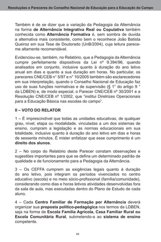 Resoluções e Pareceres do Conselho Nacional de Educação para a Educação do Campo



   Também é de se dizer que a variação da Pedagogia da Alternância
   na forma de Alternância Integrativa Real ou Copulativa também
   conhecida como Alternância Formativa é, sem sombra de duvida
   a alternativa mais consistente, como bem o reconhece João Batista
   Queiroz em sua Tese de Doutorado (UnB/2004), cuja leitura parece-
   me altamente recomendável.

   Evidenciou-se, também, no Relatório, que a Pedagogia da Alternância
   cumpre perfeitamente dispositivos da Lei nº 9.394/96, quando
   analisados em conjunto, inclusive quanto à duração do ano letivo
   anual em dias e quanto a sua duração em horas.  No particular, os
   pareceres CNE/CEB n° 5/97 e n° 10/2005 também são esclarecedores
   em sua interpretação, quando o Conselho Nacional de Educação faz
   uso de suas funções normativas e de supervisão (§ 1° do artigo 9 °
   da LDBEN) e, de modo especial, o Parecer CNE/CEB nº 30/2001 e a
   Resolução CNE/CEB nº 1/2002, que “institui Diretrizes Operacionais
   para a Educação Básica nas escolas do campo”.

   II – VOTO DO RELATOR

   1 – É imprescindível que todas as unidades educativas, de qualquer
   grau, nível, etapa ou modalidade, vinculadas a um dos sistemas de
   ensino, cumpram a legislação e as normas educacionais em sua
   totalidade, inclusive quanto à duração do ano letivo em dias e horas
   de sessenta minutos. É mister enfatizar que esse cumprimento é um
   direito dos alunos. 

   2  – No corpo do Relatório deste Parecer constam observações e
   sugestões importantes para que se defina um determinado padrão de
   qualidade e de funcionamento para a Pedagogia da Alternância.

   3 – Os CEFFA cumprem as exigências legais quanto à duração
   do ano letivo, pois integram os períodos vivenciados no centro
   educativo (escola) e no meio sócio-profissional (família/comunidade),
   considerando como dias e horas letivos atividades desenvolvidas fora
   da sala de aula, mas executadas dentro do Plano de Estudo de cada
   aluno.

   4 – Cada Centro Familiar de Formação por Alternância deverá
   organizar sua proposta político-pedagógica nos termos da LDBEN,
   seja na forma de Escola Família Agrícola, Casa Familiar Rural ou
   Escola Comunitária Rural, submetendo-a ao sistema de ensino
   competente.

                                     44
 