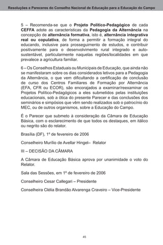 Resoluções e Pareceres do Conselho Nacional de Educação para a Educação do Campo



       5 – Recomenda-se que o Projeto Político-Pedagógico de cada
       CEFFA adote as características da Pedagogia da Alternância na
       concepção de alternância formativa, isto é, alternância integrativa
       real ou copulativa, de forma a permitir a formação integral do
       educando, inclusive para prosseguimento de estudos, e contribuir
       positivamente para o desenvolvimento rural integrado e auto-
       sustentável, particularmente naquelas regiões/localidades em que
       prevalece a agricultura familiar.

       6 – Os Conselhos Estaduais ou Municipais de Educação, que ainda não
       se manifestaram sobre os dias considerados letivos para a Pedagogia
       da Alternância, o que vem dificultando a certificação de conclusão
       de curso dos Centros Familiares de Formação por Alternância
       (EFA, CFR ou ECOR), são encorajados a examinar/reexaminar os
       Projetos Político-Pedagógicos a eles submetidos pelas instituições
       educacionais, sob a ótica do presente Parecer e das conclusões dos
       seminários e simpósios que vêm sendo realizados sob o patrocínio do
       MEC, ou de outros organismos, sobre a Educação do Campo.

       É o Parecer que submeto à consideração da Câmara de Educação
       Básica, com o esclarecimento de que todos os destaques, em itálico
       ou negrito são do relator.

       Brasília (DF), 1º de fevereiro de 2006

       Conselheiro Murílio de Avellar Hingel–  Relator

       III – DECISÃO DA CÂMARA

       A Câmara de Educação Básica aprova por unanimidade o voto do
       Relator.

       Sala das Sessões, em 1º de fevereiro de 2006

       Conselheiro Cesar Callegari – Presidente

       Conselheira Clélia Brandão Alvarenga Craveiro – Vice-Presidente




                                         45
 