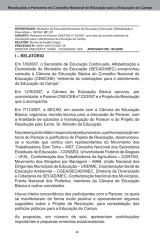 Resoluções e Pareceres do Conselho Nacional de Educação para a Educação do Campo




   INTERESSADO: Ministério da Educação/Secretaria de Educação Continuada, Alfabetização e
   Diversidade – SECAD	 UF: DF.
   ASSUNTO: Reexame do Parecer CNE/CEB nº 23/2007, que trata da consulta referente às
   orientações para o atendimento da Educação do Campo. .
   RELATOR: Murílio de Avellar Hingel.
   PROCESSO Nº: 23001.000107/2007-28.
   PARECER CNE/CEB Nº: 3/2008	 COLEGIADO: CEB	 APROVADO EM: 18/2/2008

   I – RELATÓRIO

   Em 7/8/2007, o Secretário de Educação Continuada, Alfabetização e
   Diversidade do Ministério da Educação (SECAD/MEC) encaminhou
   consulta à Câmara de Educação Básica do Conselho Nacional de
   Educação (CEB/CNE) “referente às orientações para o atendimento
   da Educação do Campo”.

   Em 12/9/2007, a Câmara de Educação Básica aprovou, por
   unanimidade, o Parecer CNE/CEB nº 23/2007 e o Projeto de Resolução
   que o acompanha.

   Em 7/11/2007, a SECAD, em acordo com a Câmara de Educação
   Básica, organizou reunião técnica para a discussão do Parecer, com
   a finalidade de subsidiar a homologação do Parecer e do Projeto de
   Resolução pelo Exmo. Sr. Ministro da Educação.

   Na presença do relator responsável pelo processo, que fez exposição em
   torno do Parecer e justificativa do Projeto de Resolução, desenvolveu-
   se a reunião que contou com representantes do Movimento dos
   Trabalhadores Sem Terra – MST, Conselho Nacional dos Secretários
   Estaduais de Educação – CONSED, Universidade Federal de Alagoas
   – UFAL, Confederação dos Trabalhadores da Agricultura – CONTAG,
   Movimento dos Atingidos por Barragem – MAB, União Nacional dos
   Dirigentes Municipais de Educação – UNDIME, Coordenação-Geral de
   Educação Ambiental – CGEA/SECAD/MEC, Diretoria de Diversidade
   e Cidadania da SECAD/MEC, Confederação Nacional dos Municípios,
   Frente Nacional dos Prefeitos, membros da Câmara de Educação
   Básica e outros convidados.

   Houve inteira concordância dos participantes com o Parecer, os quais
   se manifestaram de forma muito positiva e apresentaram algumas
   sugestões sobre o Projeto de Resolução, para consolidação das
   políticas públicas para a Educação do Campo. 

   As propostas, em número de seis, apresentam contribuições
   importantes e pequenas emendas esclarecedoras.

                                               46
 