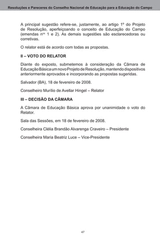 Resoluções e Pareceres do Conselho Nacional de Educação para a Educação do Campo



       A principal sugestão refere-se, justamente, ao artigo 1º do Projeto
       de Resolução, aperfeiçoando o conceito de Educação do Campo
       (emendas nos 1 e 2).  As demais sugestões são esclarecedoras ou
       corretivas.

       O relator está de acordo com todas as propostas. 

       II – VOTO DO RELATOR

       Diante do exposto, submetemos à consideração da Câmara de
       Educação Básica um novo Projeto de Resolução, mantendo dispositivos
       anteriormente aprovados e incorporando as propostas sugeridas.

       Salvador (BA), 18 de fevereiro de 2008.

       Conselheiro Murílio de Avellar Hingel – Relator

       III – DECISÃO DA CÂMARA

       A Câmara de Educação Básica aprova por unanimidade o voto do
       Relator.

       Sala das Sessões, em 18 de fevereiro de 2008.

       Conselheira Clélia Brandão Alvarenga Craveiro – Presidente

       Conselheira Maria Beatriz Luce – Vice-Presidente




                                         47
 