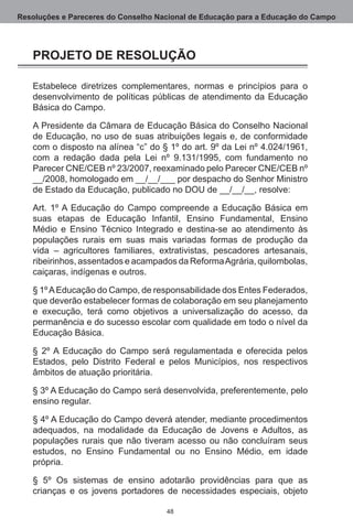 Resoluções e Pareceres do Conselho Nacional de Educação para a Educação do Campo




   PROJETO DE RESOLUÇÃO

   Estabelece diretrizes complementares, normas e princípios para o
   desenvolvimento de políticas públicas de atendimento da Educação
   Básica do Campo.

   A Presidente da Câmara de Educação Básica do Conselho Nacional
   de Educação, no uso de suas atribuições legais e, de conformidade
   com o disposto na alínea “c” do § 1º do art. 9º da Lei nº 4.024/1961,
   com a redação dada pela Lei nº 9.131/1995, com fundamento no
   Parecer CNE/CEB nº 23/2007, reexaminado pelo Parecer CNE/CEB nº
   __/2008, homologado em __/__/___ por despacho do Senhor Ministro
   de Estado da Educação, publicado no DOU de __/__/__, resolve:

   Art.  1º A Educação do Campo compreende a Educação Básica em
   suas etapas de Educação Infantil, Ensino Fundamental, Ensino
   Médio e Ensino Técnico Integrado e destina-se ao atendimento às
   populações rurais em suas mais variadas formas de produção da
   vida – agricultores familiares, extrativistas, pescadores artesanais,
   ribeirinhos, assentados e acampados da Reforma Agrária, quilombolas,
   caiçaras, indígenas e outros.

   § 1º A Educação do Campo, de responsabilidade dos Entes Federados,
   que deverão estabelecer formas de colaboração em seu planejamento
   e execução, terá como objetivos a universalização do acesso, da
   permanência e do sucesso escolar com qualidade em todo o nível da
   Educação Básica.

   § 2º A Educação do Campo será regulamentada e oferecida pelos
   Estados, pelo Distrito Federal e pelos Municípios, nos respectivos
   âmbitos de atuação prioritária.

   § 3º A Educação do Campo será desenvolvida, preferentemente, pelo
   ensino regular.

   § 4º A Educação do Campo deverá atender, mediante procedimentos
   adequados, na modalidade da Educação de Jovens e Adultos, as
   populações rurais que não tiveram acesso ou não concluíram seus
   estudos, no Ensino Fundamental ou no Ensino Médio, em idade
   própria.

   § 5º Os sistemas de ensino adotarão providências para que as
   crianças e os jovens portadores de necessidades especiais, objeto

                                     48
 