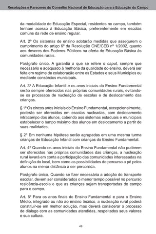 Resoluções e Pareceres do Conselho Nacional de Educação para a Educação do Campo



       da modalidade de Educação Especial, residentes no campo, também
       tenham acesso à Educação Básica, preferentemente em escolas
       comuns da rede de ensino regular.

       Art. 2º Os sistemas de ensino adotarão medidas que assegurem o
       cumprimento do artigo 6º da Resolução CNE/CEB nº 1/2002, quanto
       aos deveres dos Poderes Públicos na oferta de Educação Básica às
       comunidades rurais.

       Parágrafo único.  A garantia a que se refere o caput, sempre que
       necessário e adequado à melhoria da qualidade do ensino, deverá ser
       feita em regime de colaboração entre os Estados e seus Municípios ou
       mediante consórcios municipais.

       Art. 3º A Educação Infantil e os anos iniciais do Ensino Fundamental
       serão sempre oferecidos nas próprias comunidades rurais, evitando-
       se os processos de nucleação de escolas e de deslocamento das
       crianças.

       § 1º Os cincos anos iniciais do Ensino Fundamental, excepcionalmente,
       poderão ser oferecidos em escolas nucleadas, com deslocamento
       intracampo dos alunos, cabendo aos sistemas estaduais e municipais
       estabelecer o tempo máximo dos alunos em deslocamento a partir de
       suas realidades.

       § 2º Em nenhuma hipótese serão agrupadas em uma mesma turma
       crianças de Educação Infantil com crianças do Ensino Fundamental.

       Art. 4º Quando os anos iniciais do Ensino Fundamental não puderem
       ser oferecidos nas próprias comunidades das crianças, a nucleação
       rural levará em conta a participação das comunidades interessadas na
       definição do local, bem como as possibilidades de percurso a pé pelos
       alunos na menor distância a ser percorrida.

       Parágrafo único. Quando se fizer necessária a adoção do transporte
       escolar, devem ser considerados o menor tempo possível no percurso
       residência-escola e que as crianças sejam transportadas do campo
       para o campo.

       Art. 5º Para os anos finais do Ensino Fundamental e para o Ensino
       Médio, integrado ou não ao ensino técnico, a nucleação rural poderá
       constituir-se em melhor solução, mas deverá considerar o processo
       de diálogo com as comunidades atendidas, respeitados seus valores
       e sua cultura.

                                        49
 