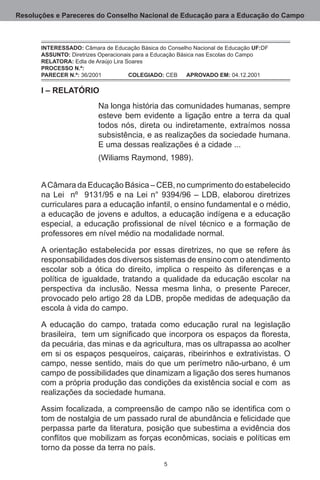 Resoluções e Pareceres do Conselho Nacional de Educação para a Educação do Campo



       INTERESSADO: Câmara de Educação Básica do Conselho Nacional de Educação UF:DF.
       ASSUNTO: Diretrizes Operacionais para a Educação Básica nas Escolas do Campo.
       RELATORA: Edla de Araújo Lira Soares.
       PROCESSO N.º:
       PARECER N.º: 36/2001	          COLEGIADO: CEB	 APROVADO EM: 04.12.2001

       I – RELATÓRIO
                          Na longa história das comunidades humanas, sempre
                          esteve bem evidente a ligação entre a terra da qual
                          todos nós, direta ou indiretamente, extraímos nossa
                          subsistência, e as realizações da sociedade humana. 
                          E uma dessas realizações é a cidade ...
                          (Wiliams Raymond, 1989).


       A Câmara da Educação Básica – CEB, no cumprimento do estabelecido
       na Lei   nº   9131/95 e na Lei n° 9394/96 – LDB, elaborou diretrizes
       curriculares para a educação infantil, o ensino fundamental e o médio,
       a educação de jovens e adultos, a educação indígena e a educação
       especial, a educação profissional de nível técnico e a formação de
       professores em nível médio na modalidade normal.

       A orientação estabelecida por essas diretrizes, no que se refere às
       responsabilidades dos diversos sistemas de ensino com o atendimento
       escolar sob a ótica do direito, implica o respeito às diferenças e a
       política de igualdade, tratando a qualidade da educação escolar na
       perspectiva da inclusão.  Nessa mesma linha, o presente Parecer,
       provocado pelo artigo 28 da LDB, propõe medidas de adequação da
       escola à vida do campo.   

       A educação do campo, tratada como educação rural na legislação
       brasileira, tem um significado que incorpora os espaços da floresta,
       da pecuária, das minas e da agricultura, mas os ultrapassa ao acolher
       em si os espaços pesqueiros, caiçaras, ribeirinhos e extrativistas. O
       campo, nesse sentido, mais do que um perímetro não-urbano, é um
       campo de possibilidades que dinamizam a ligação dos seres humanos
       com a própria produção das condições da existência social e com  as
       realizações da sociedade humana.  

       Assim focalizada, a compreensão de campo não se identifica com o
       tom de nostalgia de um passado rural de abundância e felicidade que
       perpassa parte da literatura, posição que subestima a evidência dos
       conflitos que mobilizam as forças econômicas, sociais e políticas em
       torno da posse da terra no país.
                                                
 